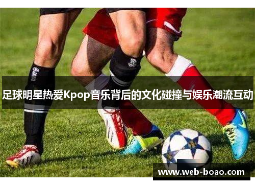 足球明星热爱Kpop音乐背后的文化碰撞与娱乐潮流互动